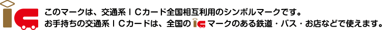このマークは、交通系ＩＣカード全国相互利用のシンボルマークです。お手持ちの交通系ＩＣカードは、全国のICマークのある鉄道・バス・お店などで使えます。