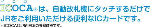 ICOCAは自動改札機にタッチするだけでJRをご利用いただける便利なICカードです。